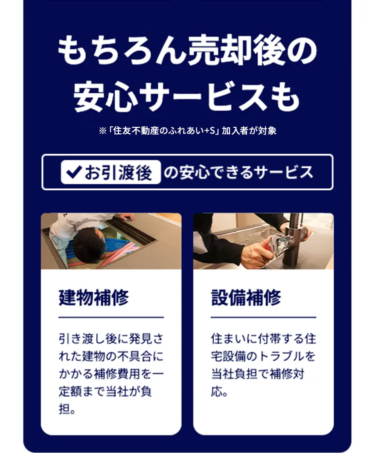 もちろん売却後の
安心サービスも
※「住友不動産のふれあい+S」 加入者が対象
*お引渡後の安心できるサービス
建物補修
引き渡し後に発見さ
れた建物の不具合に
かかる補修費用を一
定額まで当社が負
担。
設備補修
住まいに付帯する住
宅設備のトラブルを
当社負担で補修対
応。
