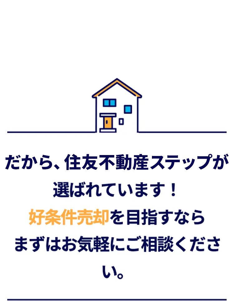 だから、住友不動産ステップが
選ばれています!
好条件売却を目指すなら
まずはお気軽にご相談くださ
い。