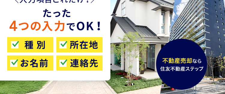 30秒でカンタン問い合わせ !
Webでできる不動産売却のご相談
入力項目これだけ!/
たった
4つの入力でOK!
種別 ✓ 所在地
✓お名前 連絡先
不動産売却なら
住友不動産ステップ