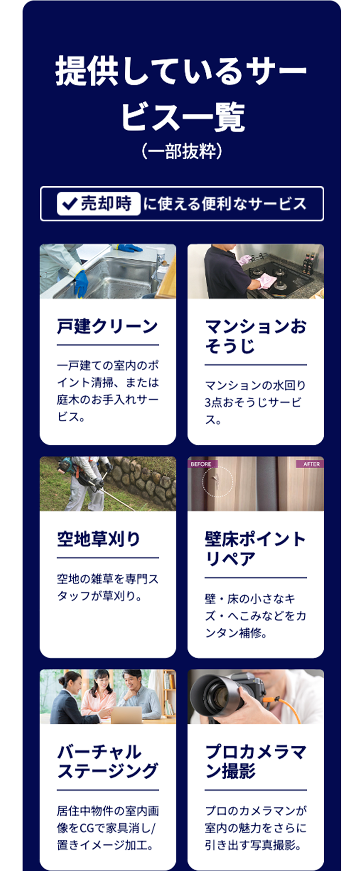 提供しているサー
ビス一覧
(一部抜粋)
売却時に使える便利なサービス
戸建クリーン
マンションお
そうじ
一戸建ての室内のポ
イント清掃、 または
庭木のお手入れサー
ビス。
マンションの水回り
3点おそうじサービ
ス。
BEFORE
AFTER
空地草刈り
壁床ポイント
空地の雑草を専門ス
タッフが草刈り。
リペア
壁・床の小さなキ
ズ・へこみなどをカ
ンタン補修。
バーチャル
ステージング
プロカメラマ
ン撮影
居住中物件の室内画
像をCGで家具消し/
置きイメージ加工。
プロのカメラマンが
室内の魅力をさらに
引き出す写真撮影。