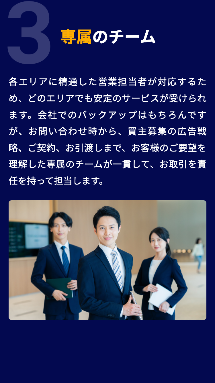 3
専属のチーム
各エリアに精通した営業担当者が対応するた
め、どのエリアでも安定のサービスが受けられ
ます。 会社でのバックアップはもちろんです
が、お問い合わせ時から、買主募集の広告戦
略、ご契約、お引渡しまで、お客様のご要望を
理解した専属のチームが一貫して、お取引を責
任を持って担当します。